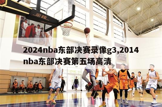 2024nba东部决赛录像g3,2014nba东部决赛第五场高清