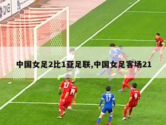 中国女足2比1亚足联,中国女足客场21